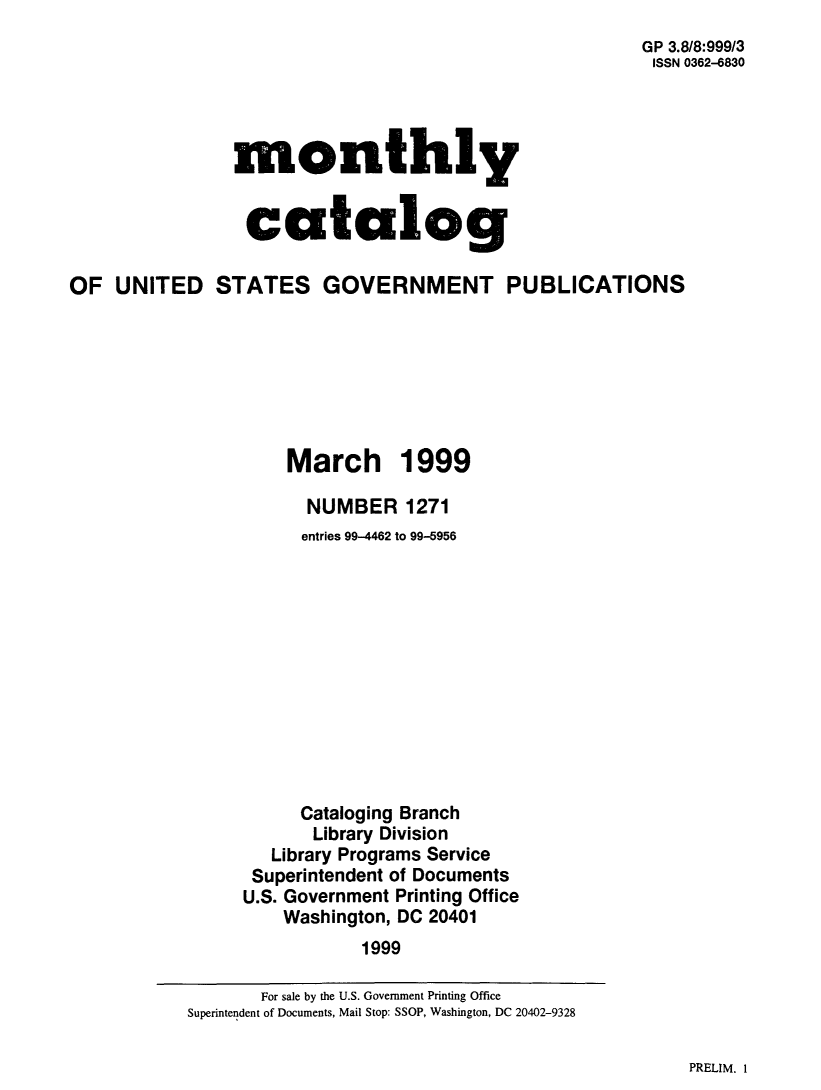 handle is hein.usfed/mnthcat0148 and id is 1 raw text is: 
GP 3.8/8:999/3
ISSN 0362-6830


monthly


catalog


OF UNITED STATES GOVERNMENT PUBLICATIONS







                     March 1999

                       NUMBER 1271
                       entries 99-4462 to 99-5956












                       Cataloging Branch
                       Library Division
                   Library Programs Service
                 Superintendent of Documents
                 U.S. Government Printing Office
                    Washington, DC 20401
                            1999


PRELIM. 1


       For sale by the U.S. Government Printing Office
Superintendent of Documents, Mail Stop: SSOP, Washington, DC 20402-9328


