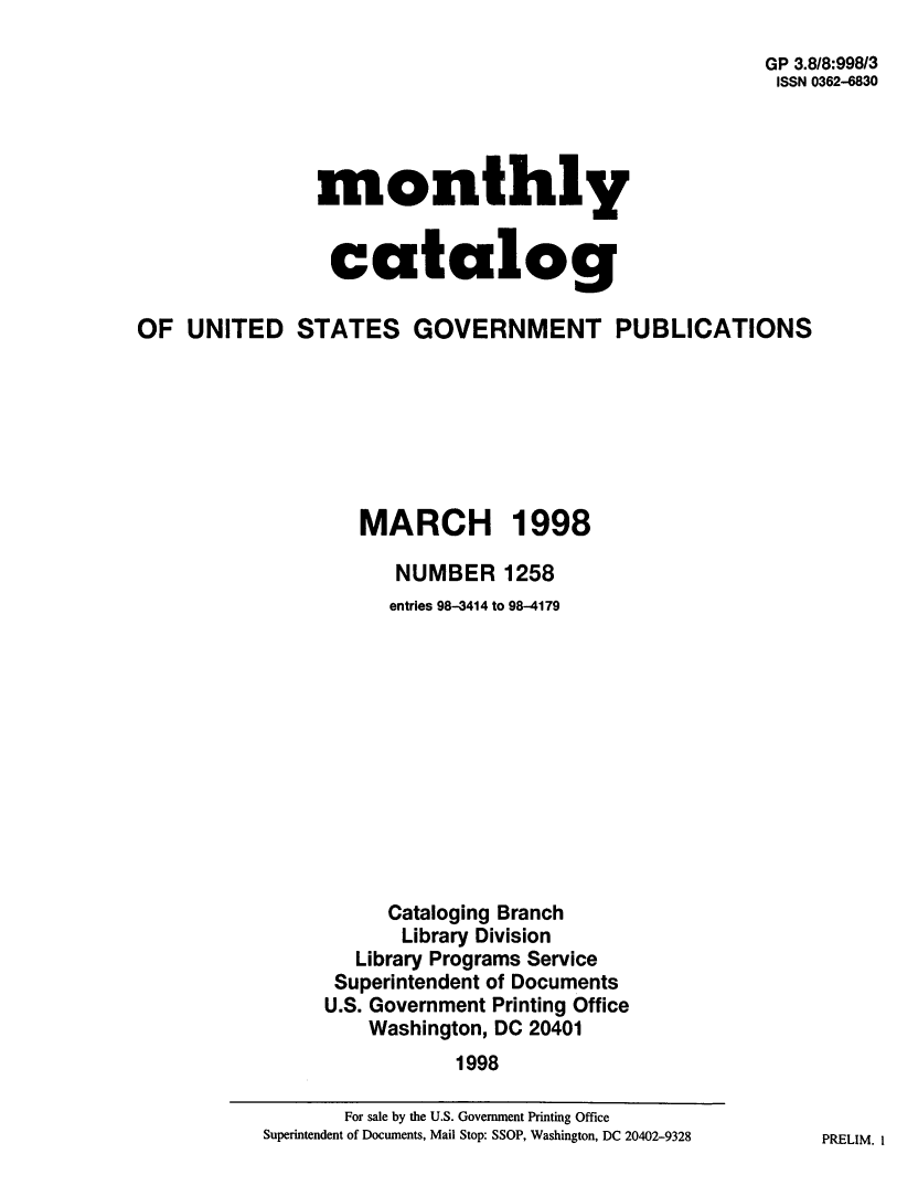 handle is hein.usfed/mnthcat0150 and id is 1 raw text is: 
                                                      GP 3.8/8:998/3
                                                      ISSN 0362-6830




                monthly


                catalog

OF UNITED STATES GOVERNMENT PUBLICATIONS







                   MARCH 1998

                      NUMBER 1258
                      entries 98-3414 to 98-4179












                      Cataloging Branch
                      Library Division
                   Library Programs Service
                 Superintendent of Documents
                 U.S. Government Printing Office
                    Washington, DC 20401
                           1998


PRELIM. I


       For sale by the U.S. Government Printing Office
Superintendent of Documents, Mail Stop: SSOP, Washington, DC 20402-9328


