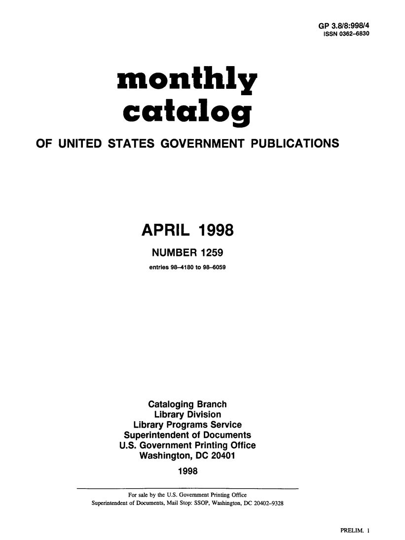 handle is hein.usfed/mnthcat0151 and id is 1 raw text is: 
                                                       GP 3.8/8:998/4
                                                       ISSN 0362-6830




                monthly


                catalog

OF UNITED STATES GOVERNMENT PUBLICATIONS







                    APRIL 1998

                      NUMBER 1259
                      entries 98-4180 to 98-6059












                      Cataloging Branch
                      Library Division
                   Library Programs Service
                 Superintendent of Documents
                 U.S. Government Printing Office
                    Washington, DC 20401
                           1998


PRELIM. I


       For sale by the U.S. Government Printing Office
Superintendent of Documents, Mail Stop: SSOP, Washington, DC 20402-9328


