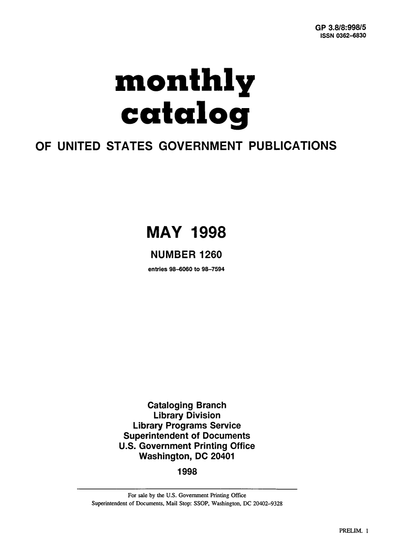 handle is hein.usfed/mnthcat0152 and id is 1 raw text is: 
                                                      GP 3.8/8:998/5
                                                      ISSN 0362-6830




               monthly


                 catalog

OF UNITED STATES GOVERNMENT PUBLICATIONS







                      MAY 1998

                      NUMBER 1260
                      entries 98-6060 to 98-7594












                      Cataloging Branch
                      Library Division
                   Library Programs Service
                 Superintendent of Documents
                 U.S. Government Printing Office
                    Washington, DC 20401
                            1998


PRELIM. 1


       For sale by the U.S. Government Printing Office
Superintendent of Documents, Mail Stop: SSOP, Washington, DC 20402-9328


