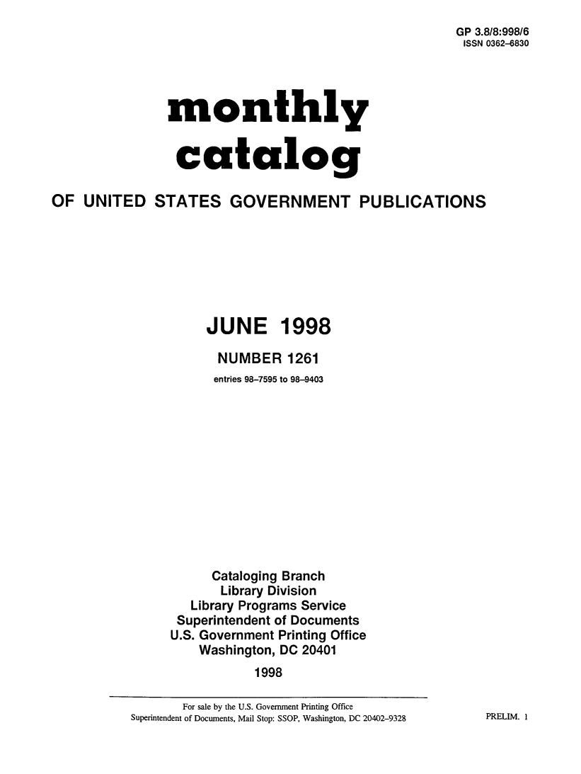handle is hein.usfed/mnthcat0153 and id is 1 raw text is: 
                                                       GP 3.8/8:998/6
                                                       ISSN 0362-6830




                monthly


                catalog

OF UNITED STATES GOVERNMENT PUBLICATIONS







                     JUNE 1998

                       NUMBER 1261
                       entries 98-7595 to 98-9403












                       Cataloging Branch
                       Library Division
                   Library Programs Service
                 Superintendent of Documents
                 U.S. Government Printing Office
                    Washington, DC 20401
                            1998


PRELIM. I


       For sale by the U.S. Government Printing Office
Superintendent of Documents, Mail Stop: SSOP, Washington, DC 20402-9328


