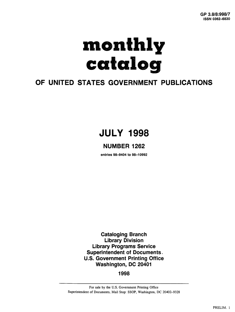 handle is hein.usfed/mnthcat0154 and id is 1 raw text is: 
                                                       GP 3.8/8:998/7
                                                       ISSN 0362-6830




                monthly


                catalog

OF UNITED STATES GOVERNMENT PUBLICATIONS








                     JULY 1998

                       NUMBER 1262
                       entries 98-9404 to 98-10992












                       Cataloging Branch
                       Library Division
                   Library Programs Service
                 Superintendent of Documents.
                 U.S. Government Printing Office
                    Washington, DC 20401
                            1998


PRELIM. 1


       For sale by the U.S. Government Printing Office
Superintendent of Documents, Mail Stop: SSOP, Washington, DC 20402-9328


