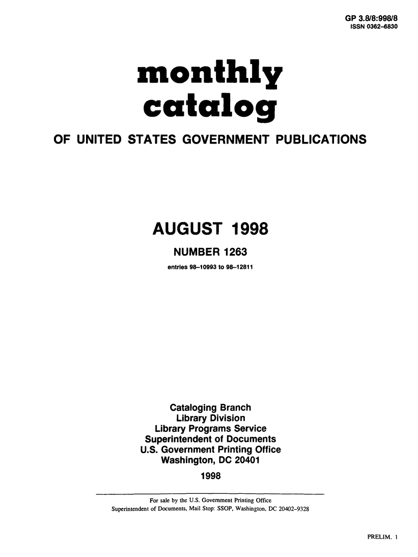 handle is hein.usfed/mnthcat0155 and id is 1 raw text is:                                                        GP 3.8/8:998/8
                                                       ISSN 0362-6830




                monthly


                catalog

OF UNITED STATES GOVERNMENT PUBLICATIONS







                  AUGUST 1998

                      NUMBER 1263
                      entries 98-10993 to 98-12811












                      Cataloging Branch
                      Library Division
                   Library Programs Service
                 Superintendent of Documents
                 U.S. Government Printing Office
                    Washington, DC 20401
                            1998


PRELIM. I


       For sale by the U.S. Government Printing Office
Superintendent of Documents, Mail Stop: SSOP, Washington, DC 20402-9328


