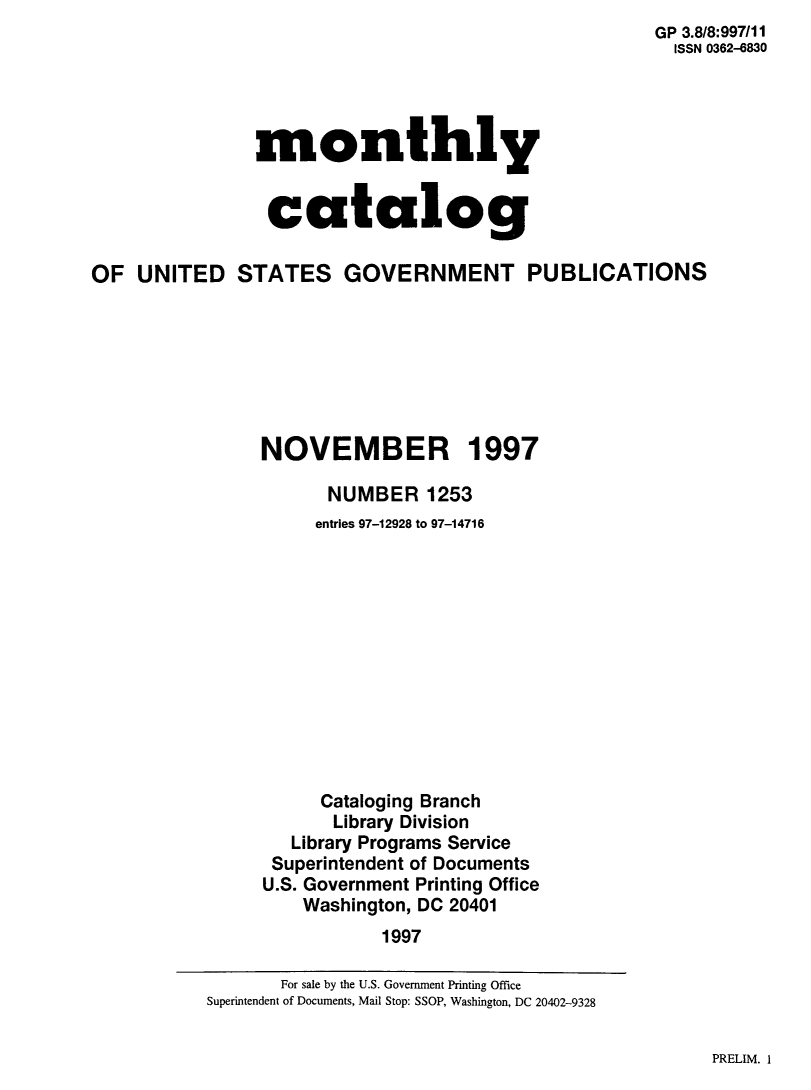 handle is hein.usfed/mnthcat0156 and id is 1 raw text is:                                                      GP 3.8/8:997/11
                                                       ISSN 0362-6830




               monthly


                 catalog

OF UNITED STATES GOVERNMENT PUBLICATIONS







                NOVEMBER 1997

                      NUMBER 1253
                      entries 97-12928 to 97-14716












                      Cataloging Branch
                      Library Division
                   Library Programs Service
                 Superintendent of Documents
                 U.S. Government Printing Office
                    Washington, DC 20401
                           1997


PRELIM. 1


       For sale by the U.S. Government Printing Office
Superintendent of Documents, Mail Stop: SSOP, Washington, DC 20402-9328


