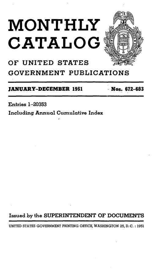 handle is hein.usfed/mnthcat0166 and id is 1 raw text is: 



MONTHLY


CATALOG'~


OF UNITED STATES
GOVERNMENT PUBLICATIONS


JANUARY-DECEMBER 1951


Nos. 672-683


Entries 1-20353
Including Annual Cumulative Index
















Issued by the SUPERINTENDENT OF DOCUMENTS
UNITED STATES GOVERNMENT PRINTING OFFICE, WASHINGTON 25, D.C. : 1951


