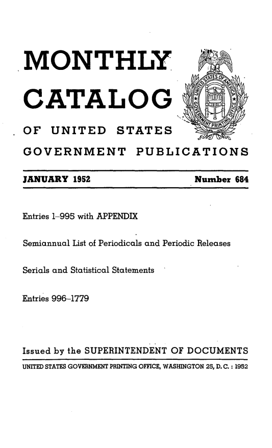 handle is hein.usfed/mnthcat0167 and id is 1 raw text is: 





MONTHLY  



CATALOG

OF UNITED STATES

GOVERNMENT PUBLICATIONS

JANUARY 1952                Number 684



Entries 1-995 with APPENDIX


Semiannual List of Periodicals and Periodic Releases


Serials and Statistical Statements


Entries 996-1779




Issued by the SUPERINTENDENT OF DOCUMENTS
UNITED STATES GOVERNMENT PRINTING OFFICE, WASHINGTON 25, D. C. : 1952


