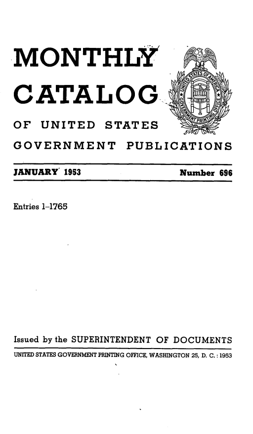 handle is hein.usfed/mnthcat0168 and id is 1 raw text is: 



MONTHLY



CATALOG.,

OF UNITED STATES


GOVERNMENT


PUBLICATIONS


JANUARY 1953


Number 696


Entries 1-1765











Issued by the SUPERINTENDENT OF DOCUMENTS
UNITED STATES GOVERNMENT PRINTING OFFICE, WASHINGTON 25, D. C.: 1953


