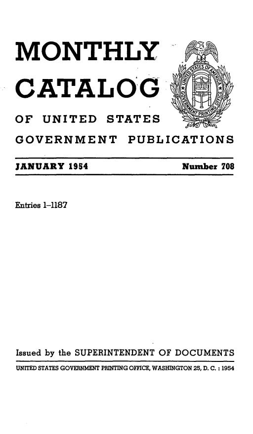 handle is hein.usfed/mnthcat0169 and id is 1 raw text is: 




MONTHLY


CATALOG

OF UNITED STATES

GOVERNMENT PUBLICATIONS


JANUARY 1954


Number 708


Entries 1-1187













Issued by the SUPERINTENDENT OF DOCUMENTS
UNITED STATES GOVERNMENT PRINTING OFFICE, WASHINGTON 25, D. C. : 1954


