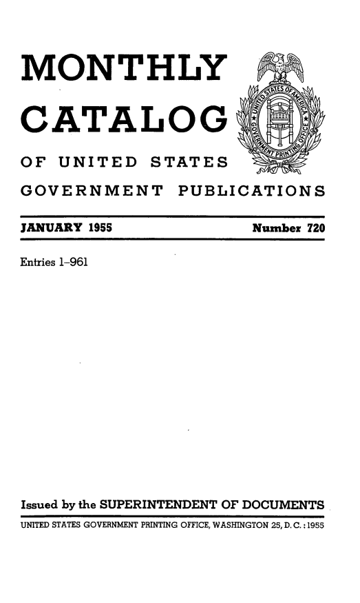 handle is hein.usfed/mnthcat0170 and id is 1 raw text is: 



MONTHLY



CATALOG ~'

OF UNITED STATES

GOVERNMENT PUBLICATIONS


JANUARY 1955

Entries 1-961


Number 720


Issued by the SUPERINTENDENT OF DOCUMENTS
UNITED STATES GOVERNMENT PRINTING OFFICE, WASHINGTON 25, D. C. : 1955


