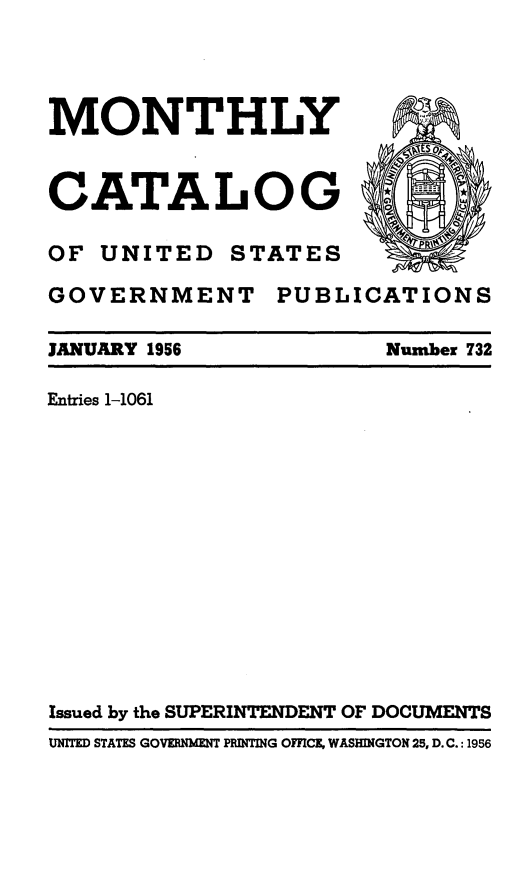 handle is hein.usfed/mnthcat0171 and id is 1 raw text is: 




MONTHLY



CATALOG

OF UNITED STATES

GOVERNMENT PUBLICATIONS


JANUARY 1956

Entries 1-1061


Number 732


Issued by the SUPERINTENDENT OF DOCUMENTS
UNITED STATES GOVERNMENT PRINTING OFFICE, WASHINGTON 25, D.C.: 1956



