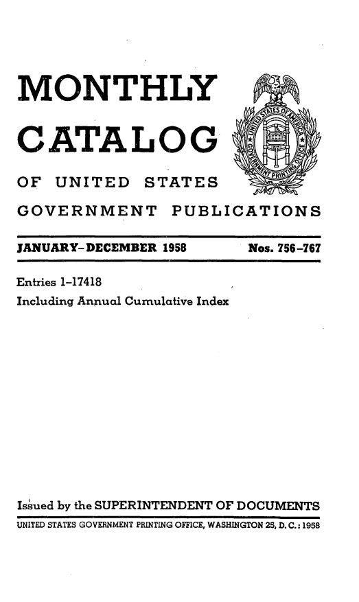 handle is hein.usfed/mnthcat0173 and id is 1 raw text is: 





MONTHLY



CATALOG G

OF UNITED STATES

GOVERNMENT PUBLICATIONS


JANUARY- DECEMBER 1958


Nos. 756-767


Entries 1-17418
Including Annual Cumulative Index














Is~ued by the SUPERINTENDENT OF DOCUMENTS
UNITED STATES GOVERNMENT PRINTING OFFICE, WASHINGTON 25, D. C.: 1958


