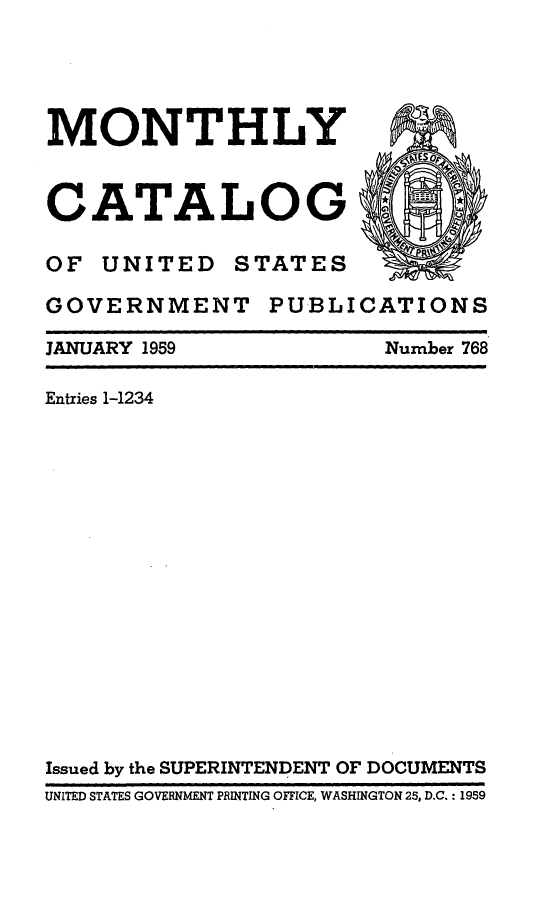 handle is hein.usfed/mnthcat0174 and id is 1 raw text is: 




MONTHLY


CATALOG

OF UNITED STATES

GOVERNMENT PUBLICATIONS

JANUARY 1959            Number 768

Entries 1-1234
















Issued by the SUPERINTENDENT OF DOCUMENTS
UNITED STATES GOVERNMENT PRINTING OFFICE, WASHINGTON 25, D.C.: 1959


