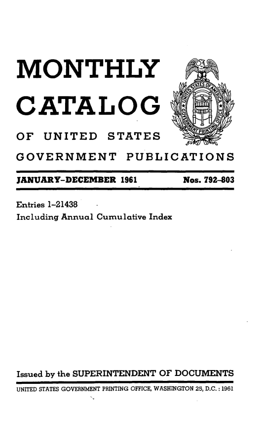 handle is hein.usfed/mnthcat0176 and id is 1 raw text is: 






MONTHLY                     -



CATALOG

OF UNITED STATES

GOVERNMENT PUBLICATIONS


JANUARY-DECEMBER 1961


Nos. 792403


Entries 1-21438
Including Annual Cumulative Index
















Issued by the SUPERINTENDENT OF DOCUMENTS
UNITED STATES GOVERNMENT PRINTING OFFICE, WASHINGTON 25, D.C.: 1961


