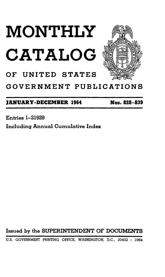 handle is hein.usfed/mnthcat0179 and id is 1 raw text is: 




MONTHLY



CATALOG

OF UNITED STATES

GOVERNMENT PUBLICATIONS

JANUARY-DECEMBER 1964    Nos. 828-839

Entries 1-21929
Including Annual Cumulative Index
















Issued by the SUPERINTENDENT OF DOCUMENTS
U.S. GOVERNMENT PRINTING OFFICE, WASHINGTON, D.C., 20402 1964


