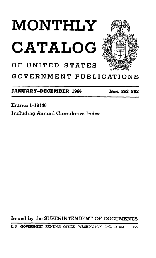 handle is hein.usfed/mnthcat0181 and id is 1 raw text is: 



MONTHLY



CATALOG

OF UNITED STATES

GOVERNMENT PUBL


JANUARY-DECEMBER 1966


ICATIONS


Nos. 852-863


Entries 1-18146
Including Annual Cumulative Index


















Issued by the SUPERINTENDENT OF DOCUMENTS
U.S. GOVERNMENT PRINTING OFFICE, WASHINGTON, D;C. 20402 : 1966


