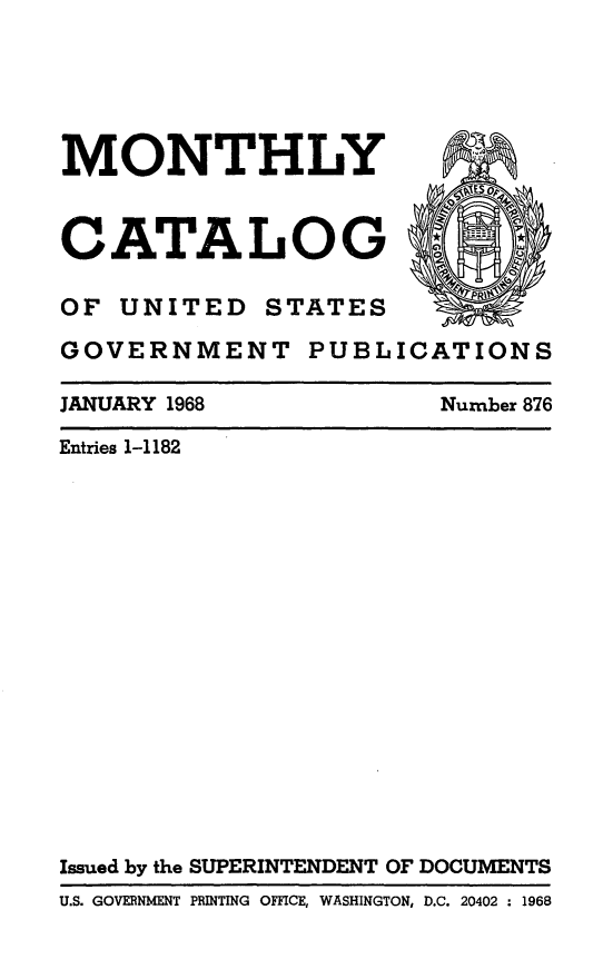 handle is hein.usfed/mnthcat0183 and id is 1 raw text is: 





MONTHLY



CATALOG                ''o4

OF UNITED STATES

GOVERNMENT PUBLICATIONS


JANUARY 1968


Number 876


Entries 1-1182


















Issued by the SUPERINTENDENT OF DOCUMENTS
U.S. GOVERNMENT PRINTING OFFICE, WASHINGTON, D.C. 20402 : 1968


