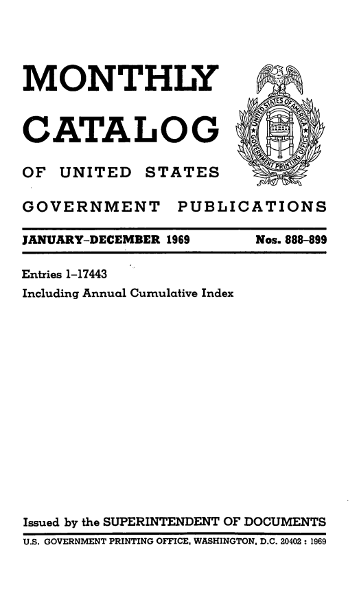 handle is hein.usfed/mnthcat0184 and id is 1 raw text is: 




MONTHLY



CATALOG

OF  UNITED   STATES        p

GOVERNMENT PUBLICATIONS

JANUARY-DECEMBER 1969    Nos. 888-899

Entries 1-17443
Including Annual Cumulative Index
















Issued by the SUPERINTENDENT OF DOCUMENTS
U.S. GOVERNMENT PRINTING OFFICE, WASHINGTON, D.C. 20402: 1969


