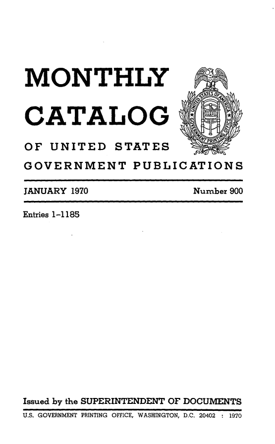 handle is hein.usfed/mnthcat0185 and id is 1 raw text is: 






MONTHLY A


CATALOG

OF UNITED    STATES

GOVERNMENT PUBLICATIONS

JANUARY 1970            Number 900

Entries 1-1185
















Issued by the SUPERINTENDENT OF DOCUMENTS
U.S. GOVERNMENT PRINTING  OFFICE, WASHINGTON, D.C. 20402  : 1970


