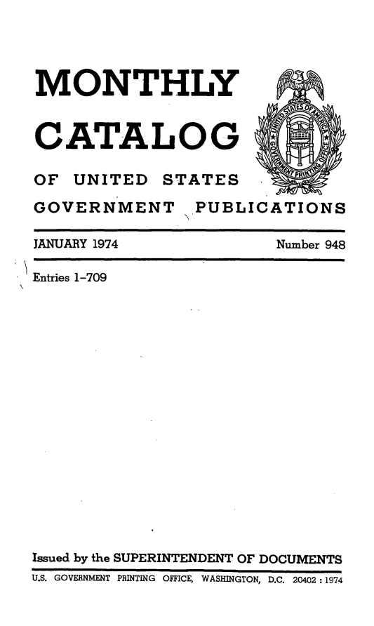 handle is hein.usfed/mnthcat0190 and id is 1 raw text is: 




MONTHLY



CATALOG

OF UNITED STATES

GOVERNMENT PUBLICATIONS


Number 948


JANUARY 1974

Entries 1-709


Issued by the SUPERINTENDENT OF DOCUMENTS
U.S. GOVERNMENT PRINTING OFFICE, WASHINGTON, D.C. 20402:1974


