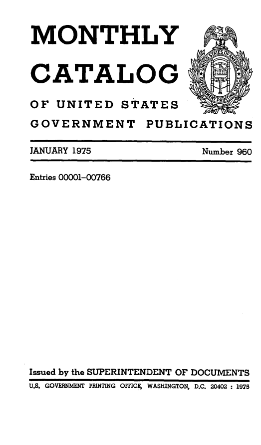 handle is hein.usfed/mnthcat0192 and id is 1 raw text is: 


MONTHLY


CATALOG

OF UNITED STATES


GOVERNMENT


PUBLICATIONS


JANUARY 1975


Number 960


Entries 00001-00766

















Issued by the SUPERINTENDENT OF DOCUMENTS
U.S. GOVERNMENT PRINTING OFFICE, WASHINGTON, D.C. 20402 : 1975


