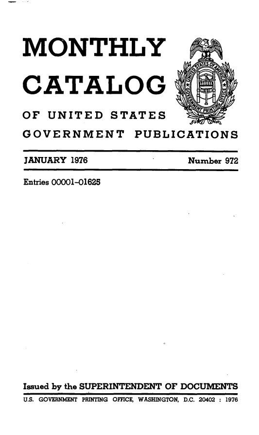 handle is hein.usfed/mnthcat0193 and id is 1 raw text is: 



MONTHLY



CATALOG

OF UNITED STATES

GOVERNMENT PUBLICATIONS


JANUARY 1976


Number 972


Entries 00001-01625



















Issued by the SUPERINTENDENT OF DOCUMENTS
         T I
U.S. GOVERNMENT PRINTING OFFCE, WASHINGTON, D.C. 20402 : 1976


