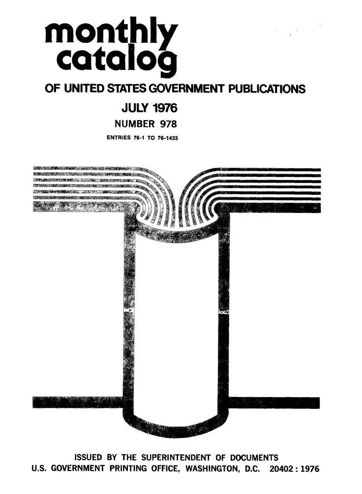 handle is hein.usfed/mnthcat0194 and id is 1 raw text is: 

monthly

  catalog

OF UNITED STATES GOVERNMENT PUBLICATIONS

            JULY 1976
            NUMBER 978
          ENTRIES 76-1 TO 76-1433


f~tir w~4-%A~>aN


       ISSUED BY THE SUPERINTENDENT OF DOCUMENTS
U.S. GOVERNMENT PRINTING OFFICE, WASHINGTON, D.C. 20402:1976


