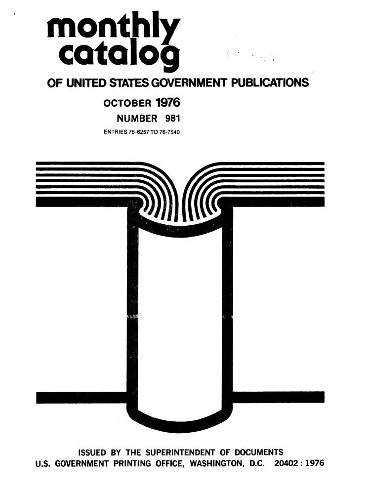 handle is hein.usfed/mnthcat0195 and id is 1 raw text is: 

monthly

  catalog

OF UNITED STATES GOVERNMENT PUBLICATIONS
         OCTOBER 1976
           NUMBER 981
         ENTRIES 76-6257 TO 76-7540


       ISSUED BY THE SUPERINTENDENT OF DOCUMENTS
U.S. GOVERNMENT PRINTING OFFICE, WASHINGTON, D.C. 20402:1976


