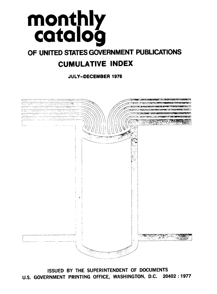 handle is hein.usfed/mnthcat0196 and id is 1 raw text is: 


monthly


  catalog

OF UNITED STATES GOVERNMENT PUBLICATIONS

        CUMULATIVE INDEX

          JULY-DECEMBER 1976


L

L


      ISSUED BY THE SUPERINTENDENT OF DOCUMENTS
U.S. GOVERNMENT PRINTING OFFICE, WASHINGTON, D.C. 20402:1977


