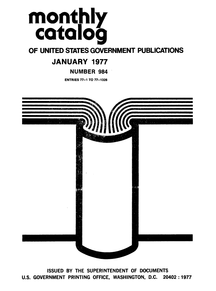 handle is hein.usfed/mnthcat0197 and id is 1 raw text is: 

monthly

  catalog

OF UNITED STATES GOVERNMENT PUBLICATIONS
      JANUARY 1977
           NUMBER 984
         ENTRIES 77-1 TO 77-1326


      ISSUED BY THE SUPERINTENDENT OF DOCUMENTS
U.S. GOVERNMENT PRINTING OFFICE, WASHINGTON, D.C. 20402 :1977


