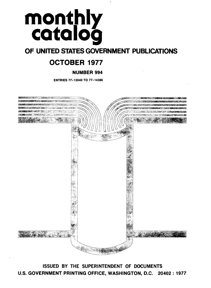 handle is hein.usfed/mnthcat0200 and id is 1 raw text is: 


monthly


  catalog

OF UNITED STATES GOVERNMENT PUBLICATIONS

       OCTOBER 1977
             NUMBER 994
        ENTRIES 77-13040 TO 77-14386


I ~tWK'~t ~


       ISSUED BY THE SUPERINTENDENT OF DOCUMENTS
U.S. GOVERNMENT PRINTING OFFICE, WASHINGTON, D.C. 20402:1977


