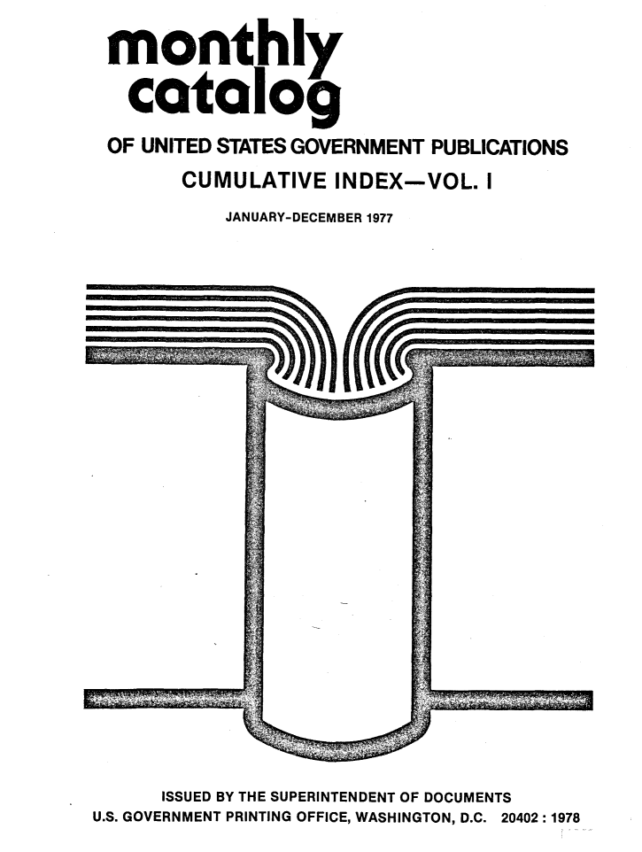 handle is hein.usfed/mnthcat0201 and id is 1 raw text is: 
monthly

  catalog
OF UNITED STATES GOVERNMENT PUBLICATIONS
      CUMULATIVE INDEX-VOL. I
          JANUARY-DECEMBER 1977


      ISSUED BY THE SUPERINTENDENT OF DOCUMENTS
U.S. GOVERNMENT PRINTING OFFICE, WASHINGTON, D.C. 20402:1978


