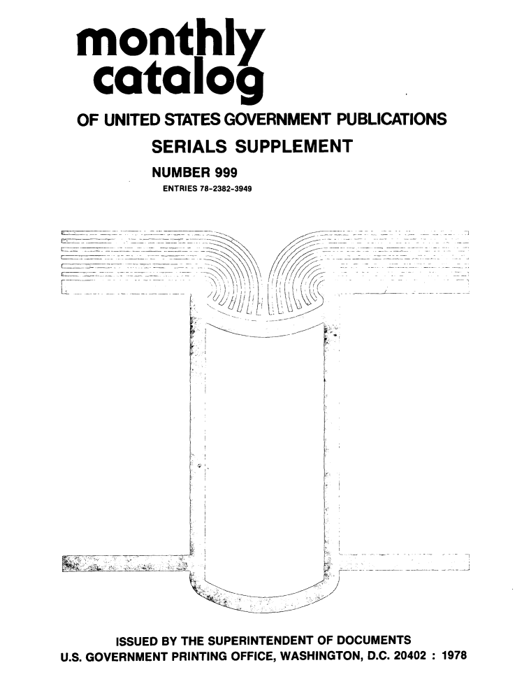 handle is hein.usfed/mnthcat0204 and id is 1 raw text is: 

  monthly

  catalog

  OF UNITED STATES GOVERNMENT PUBLICATIONS

         SERIALS SUPPLEMENT
         NUMBER 999
         ENTRIES 78-2382-3949




                     /












U...    .... GOVRNEN  PRNTN  OFIE WAHNTN ..242 17
               I
               7i/
   tiIL               7 ,
   r
















      ISSUED BY THE SUPERINTENDENT OF DOCUMENTS
U.S. GOVERNMENT PRINTING OFFICE, WASHINGTON, D.C. 20402 :1978


