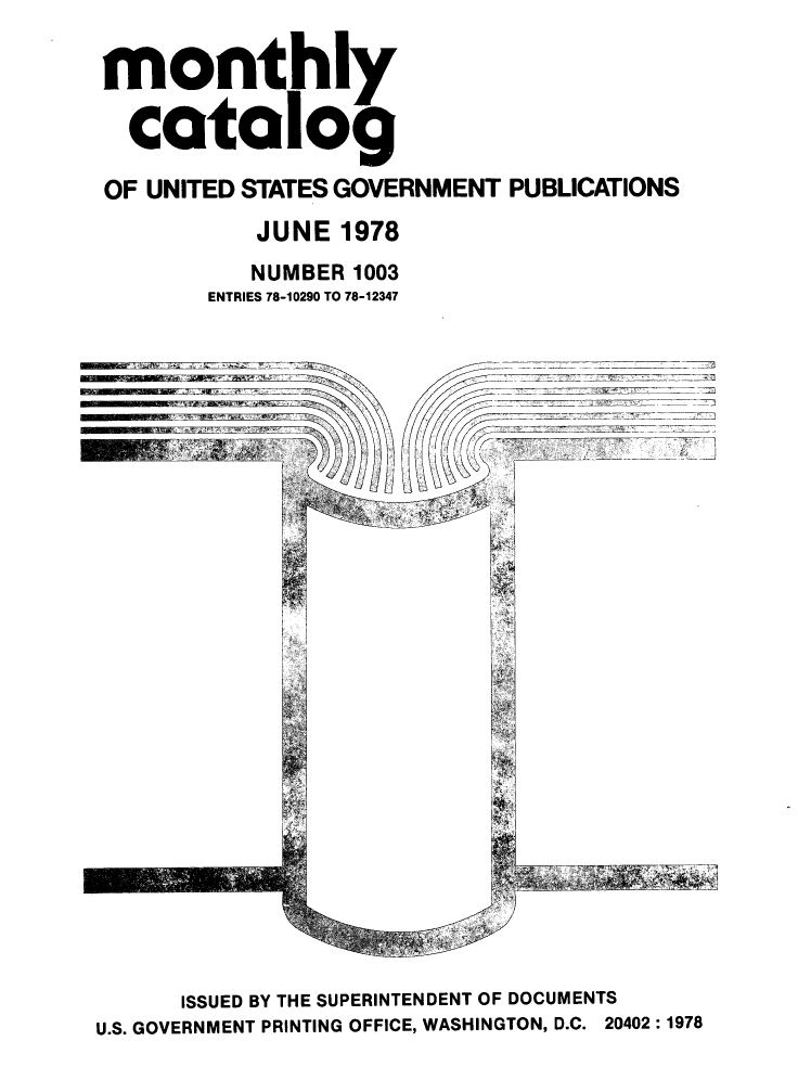 handle is hein.usfed/mnthcat0206 and id is 1 raw text is: 

monthly

  catalog

OF UNITED STATES GOVERNMENT PUBLICATIONS
           JUNE 1978
           NUMBER 1003
       ENTRIES 78-10290 TO 78-12347


      ISSUED BY THE SUPERINTENDENT OF DOCUMENTS
U.S. GOVERNMENT PRINTING OFFICE, WASHINGTON, D.C. 20402:1978


