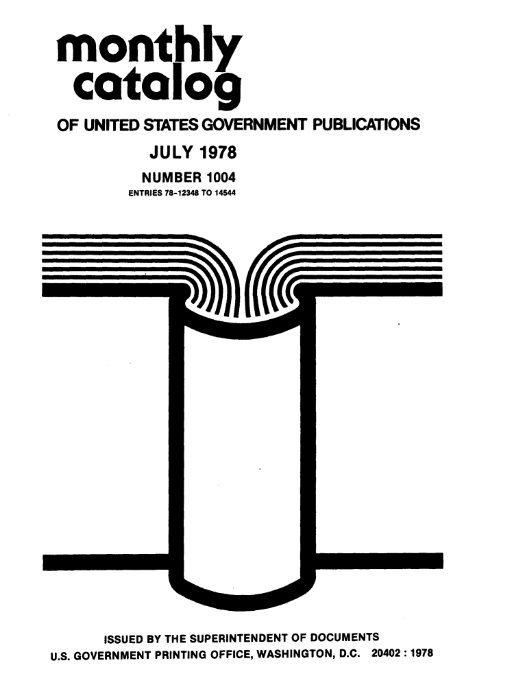 handle is hein.usfed/mnthcat0207 and id is 1 raw text is: 

monthly

  catalog

OF UNITED STATES GOVERNMENT PUBLICATIONS
          JULY 1978
          NUMBER 1004
        ENTRIES 78-12348 TO 14544


      ISSUED BY THE SUPERINTENDENT OF DOCUMENTS
U.S. GOVERNMENT PRINTING OFFICE, WASHINGTON, D.C. 20402 :1978


