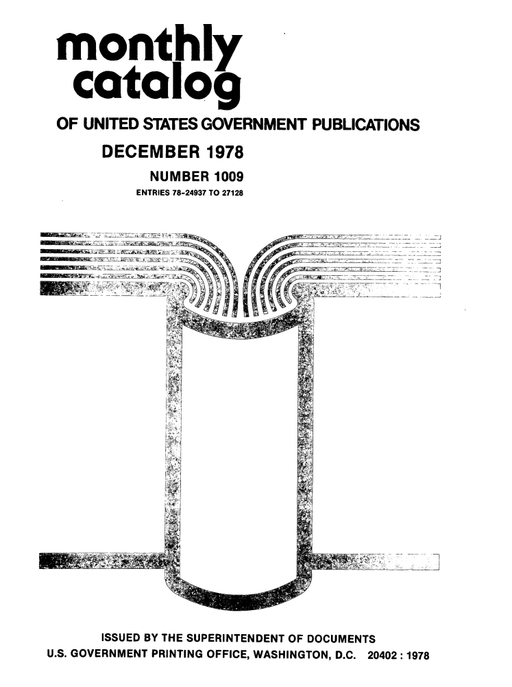 handle is hein.usfed/mnthcat0210 and id is 1 raw text is: 

monthly

  catalog
OF UNITED STATES GOVERNMENT PUBLICATIONS
     DECEMBER 1978
          NUMBER 1009
          ENTRIES 78-24937 TO 27128








             I





                    :]7


      ISSUED BY THE SUPERINTENDENT OF DOCUMENTS
U.S. GOVERNMENT PRINTING OFFICE, WASHINGTON, D.C. 20402:1978


