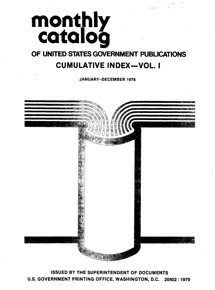 handle is hein.usfed/mnthcat0211 and id is 1 raw text is: 

monthly

  catalog
OF UNITED STATES GOVERNMENT PUBLICATIONS
      CUMULATIVE INDEX-VOL. I
            JANUARY-DECEMBER 1978


      ISSUED BY THE SUPERINTENDENT OF DOCUMENTS
U.S. GOVERNMENT PRINTING OFFICE, WASHINGTON, D.C. 20402 :1979


