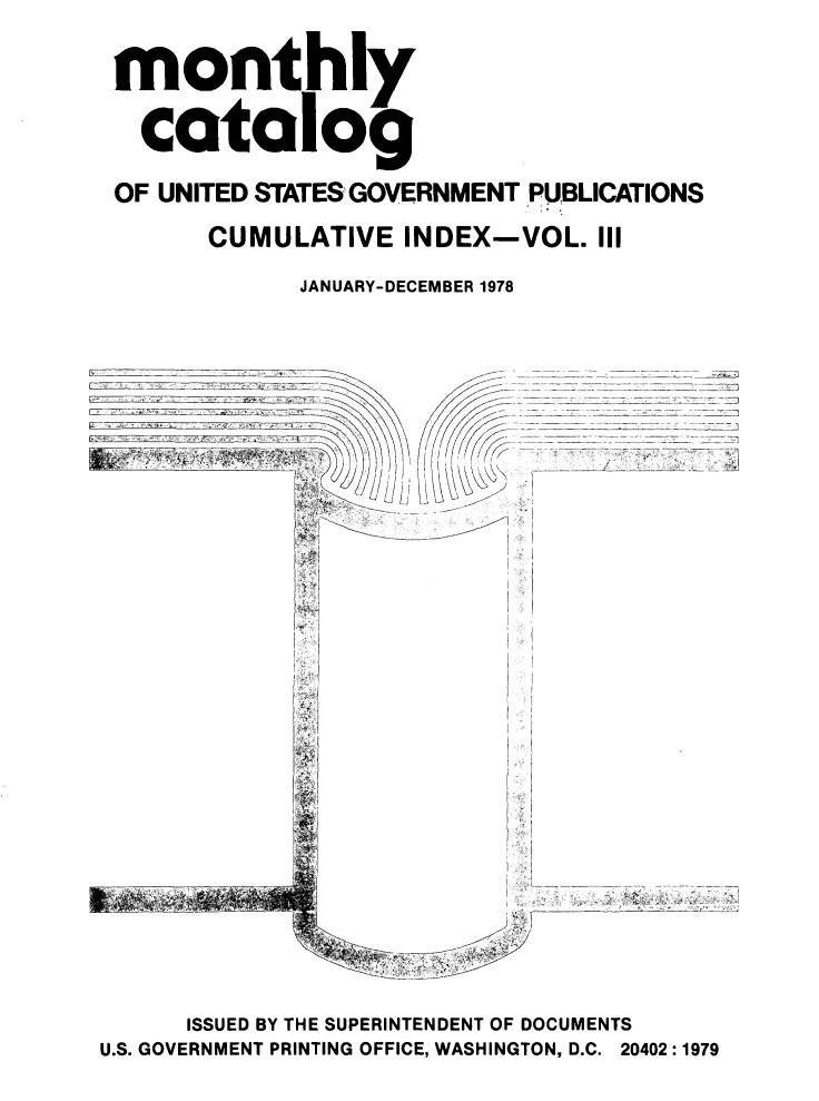 handle is hein.usfed/mnthcat0213 and id is 1 raw text is: 
monthly

  catalog
OF UNITED STATES GOVERNMENT PUBLICATIONS
      CUMULATIVE INDEX-VOL. III
            JANUARY-DECEMBER 1978


1' /
    ,/ ~
\j \ \\~j\j\ K>


z ____________


      ISSUED BY THE SUPERINTENDENT OF DOCUMENTS
U.S. GOVERNMENT PRINTING OFFICE, WASHINGTON, D.C. 20402:1979



