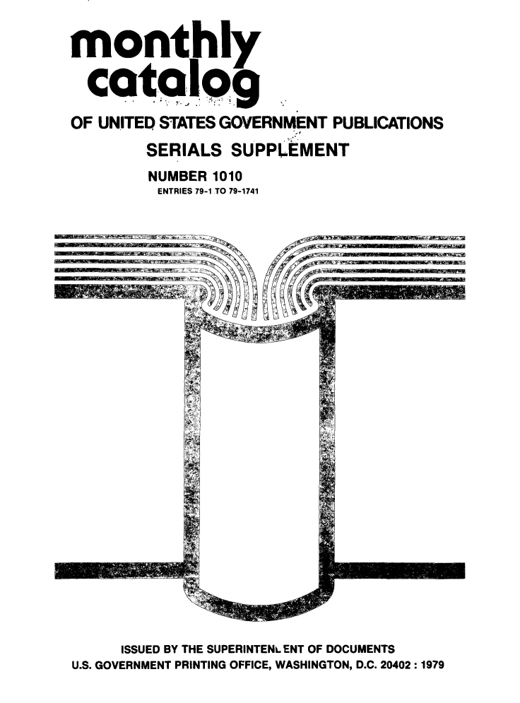 handle is hein.usfed/mnthcat0214 and id is 1 raw text is: 

monthly

  catalog

OF UNITED STATES GOVERNMENT PUBLICATIONS

        SERIALS SUPPLEMENT
        NUMBER 1010
        ENTRIES 79-1 TO 79-1741


     ISSUED BY THE SUPERINTENL ENT OF DOCUMENTS
U.S. GOVERNMENT PRINTING OFFICE, WASHINGTON, D.C. 20402:1979


- I - - -S- a C- , . -


