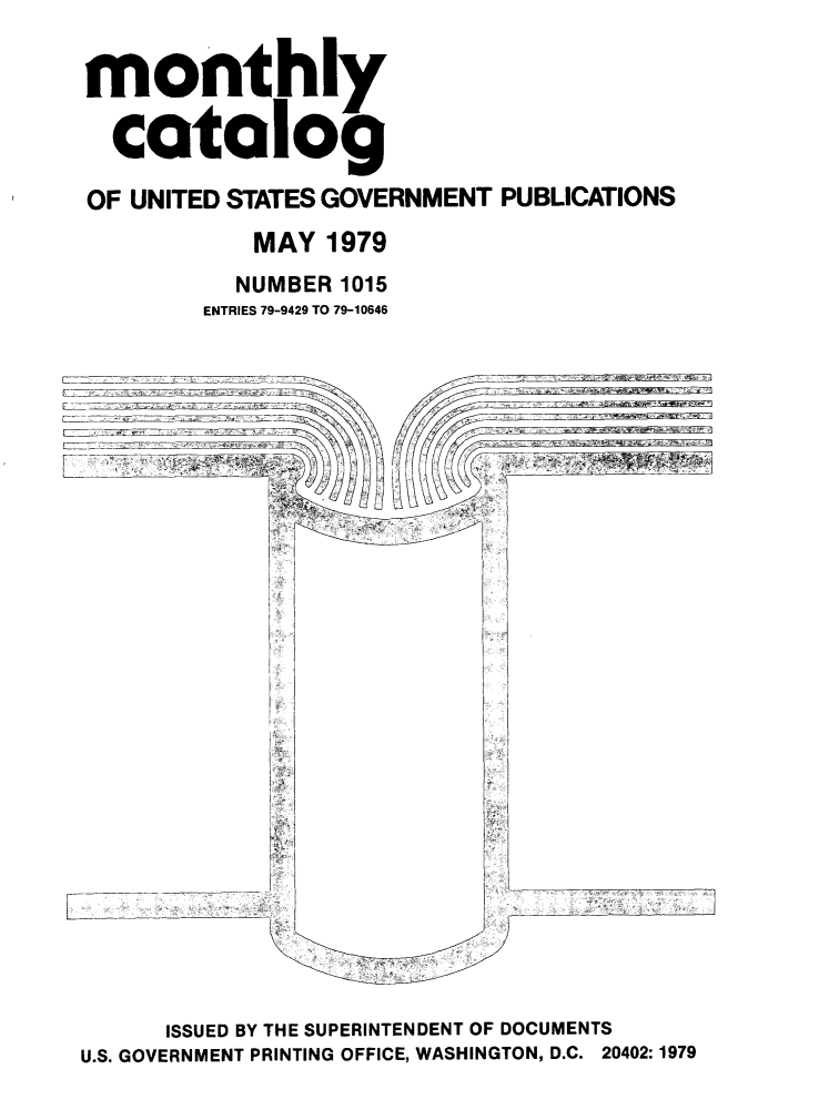 handle is hein.usfed/mnthcat0216 and id is 1 raw text is: 

monthly

  catalog

OF UNITED STATES GOVERNMENT PUBLICATIONS
            MAY 1979
          NUMBER 1015
        ENTRIES 79-9429 TO 79-10646


LI


I


      ISSUED BY THE SUPERINTENDENT OF DOCUMENTS
U.S. GOVERNMENT PRINTING OFFICE, WASHINGTON, D.C. 20402:1979


