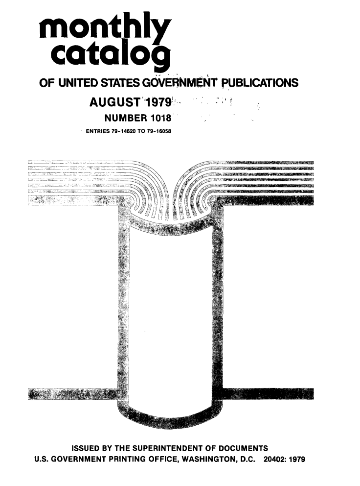 handle is hein.usfed/mnthcat0217 and id is 1 raw text is: 

monthly

  catalog

OF UNITED STATES GOVERNMENT PUBLICATIONS


AUGUST 1979
   NUMBER 1018
ENTRIES 79-14620 TO 79-16058


z


      ISSUED BY THE SUPERINTENDENT OF DOCUMENTS
U.S. GOVERNMENT PRINTING OFFICE, WASHINGTON, D.C. 20402:1979


