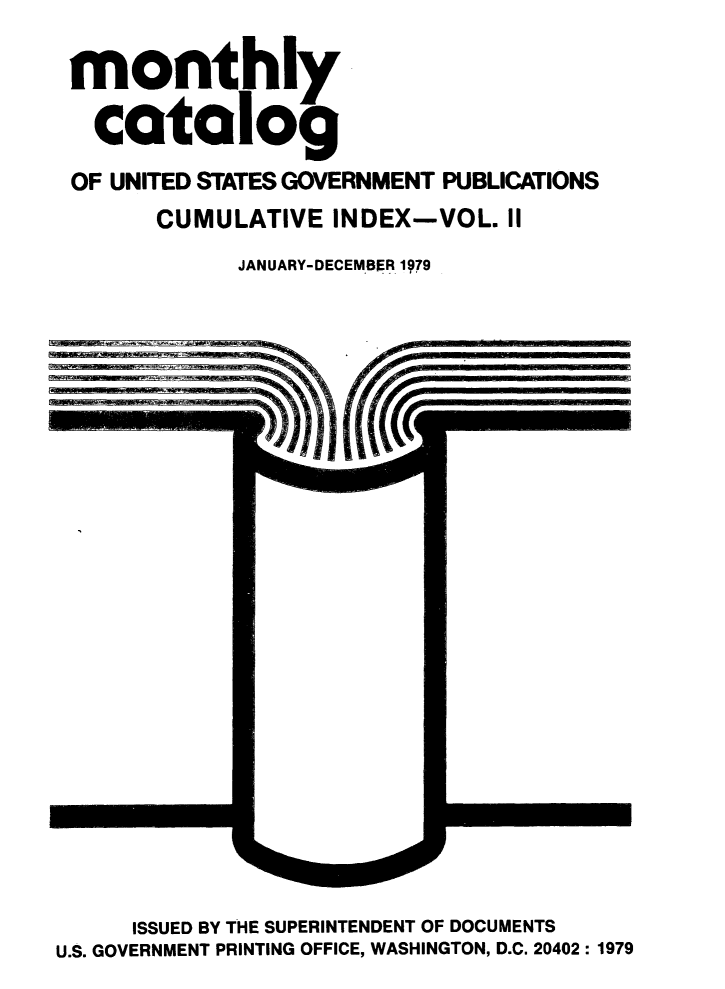 handle is hein.usfed/mnthcat0220 and id is 1 raw text is: 

monthly

  catalog
OF UNITED STATES GOVERNMENT PUBLICATIONS
      CUMULATIVE INDEX-VOL. II
            JANUARY-DECEMBER 1979


     ISSUED BY THE SUPERINTENDENT OF DOCUMENTS
U.S. GOVERNMENT PRINTING OFFICE, WASHINGTON, D.C. 20402: 1979


