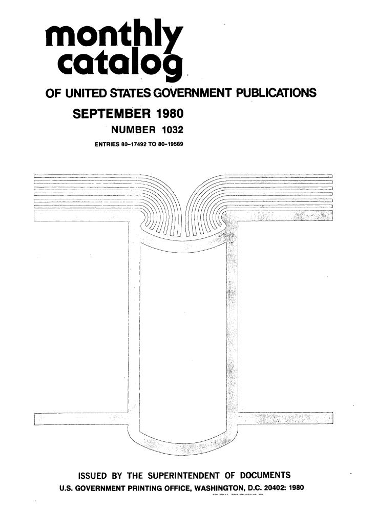 handle is hein.usfed/mnthcat0224 and id is 1 raw text is: 


monthly

  catalog.

OF UNITED STATES GOVERNMENT PUBLICATIONS

    SEPTEMBER 1980
         NUMBER 1032

         ENTRIES 80-17492 TO 80-19589


-a


   ISSUED BY THE SUPERINTENDENT OF DOCUMENTS
U.S. GOVERNMENT PRINTING OFFICE, WASHINGTON, D.C. 20402:1980


