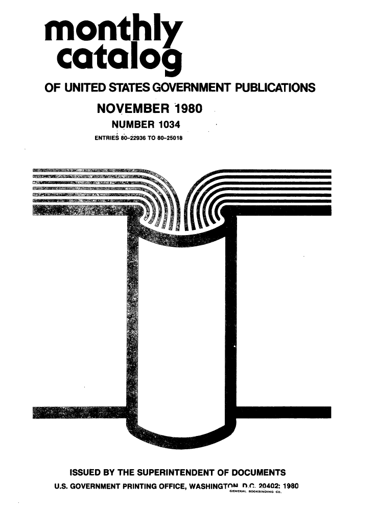 handle is hein.usfed/mnthcat0225 and id is 1 raw text is: 

monthly

  catalog

OF UNITED STATES GOVERNMENT PUBLICATIONS

         NOVEMBER 1980
           NUMBER 1034
        ENTRIES 80-22936 TO 80-25018


   ISSUED BY THE SUPERINTENDENT OF DOCUMENTS
U.S. GOVERNMENT PRINTING OFFICE, WASHINGTAM f.l- 20402:1980
                            GENERAL BOOKBINDING CO.


