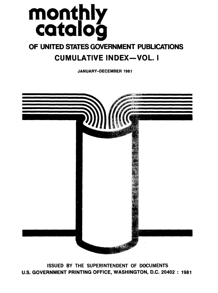 handle is hein.usfed/mnthcat0233 and id is 1 raw text is: 
monthly

  catalog
OF UNITED STATES GOVERNMENT PUBLICATIONS
      CUMULATIVE INDEX-VOL. I
            JANUARY-DECEMBER 1981


      ISSUED BY THE SUPERINTENDENT OF DOCUMENTS
U.S. GOVERNMENT PRINTING OFFICE, WASHINGTON, D.C. 20402 : 1981



