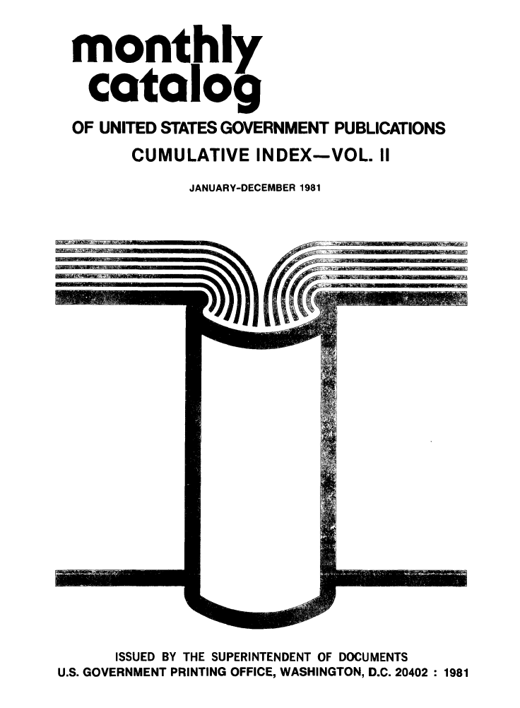 handle is hein.usfed/mnthcat0234 and id is 1 raw text is: 

monthly

  catalog

OF UNITED STATES GOVERNMENT PUBLICATIONS
      CUMULATIVE INDEX-VOL. II

            JANUARY-DECEMBER 1981


      ISSUED BY THE SUPERINTENDENT OF DOCUMENTS
U.S. GOVERNMENT PRINTING OFFICE, WASHINGTON, D.C. 20402 : 1981


1'-.,---- --1- . I


