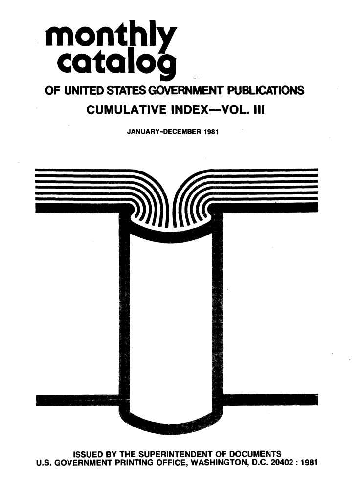 handle is hein.usfed/mnthcat0235 and id is 1 raw text is: 

monthly

  catalog
OF UNITED STATES GOVERNMENT PUBLICATIONS
      CUMULATIVE INDEX-VOL. III
            JANUARY-DECEMBER 1981


     ISSUED BY THE SUPERINTENDENT OF DOCUMENTS
U.S. GOVERNMENT PRINTING OFFICE, WASHINGTON, D.C. 20402 :1981



