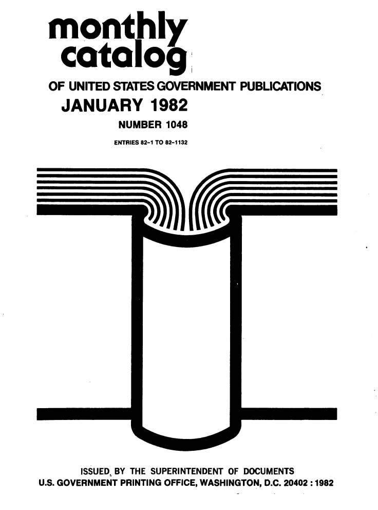 handle is hein.usfed/mnthcat0236 and id is 1 raw text is: 

monthly

  catalog1

OF UNITED STATES GOVERNMENT PUBLICATIONS

  JANUARY 1982
          NUMBER 1048
          ENTRIES 82-1 TO 82-1132


      ISSUED, BY THE SUPERINTENDENT OF DOCUMENTS
U.S. GOVERNMENT PRINTING OFFICE, WASHINGTON, D.C. 20402 :1982


mmmmmmoofth-


