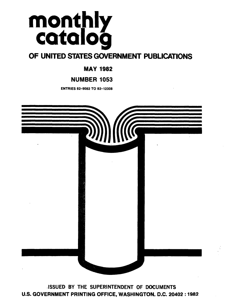 handle is hein.usfed/mnthcat0238 and id is 1 raw text is: 


monthly

  catalog

OF UNITED STATES GOVERNMENT PUBLICATIONS

              MAY 1982
           NUMBER 1053
        ENTRIES 82-9082 TO 82-12308


      ISSUED BY THE SUPERINTENDENT OF DOCUMENTS
U.S. GOVERNMENT PRINTING OFFICE, WASHINGTON. D.C. 20402 :1982


