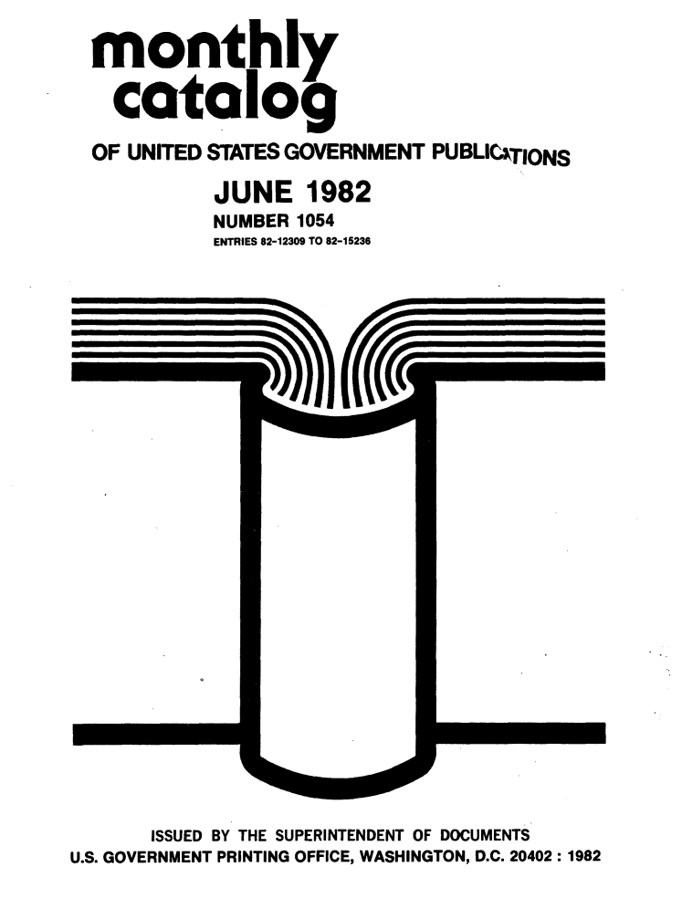 handle is hein.usfed/mnthcat0239 and id is 1 raw text is: 
monthly

  catalog

OF UNITED STATES GOVERNMENT PUBLICITIONS

          JUNE 1982
          NUMBER 1054
          ENTRIES 82-12309 TO 82-15236


       ISSUED BY THE SUPERINTENDENT OF DOCUMENTS
U.S. GOVERNMENT PRINTING OFFICE, WASHINGTON, D.C. 20402: 1982


