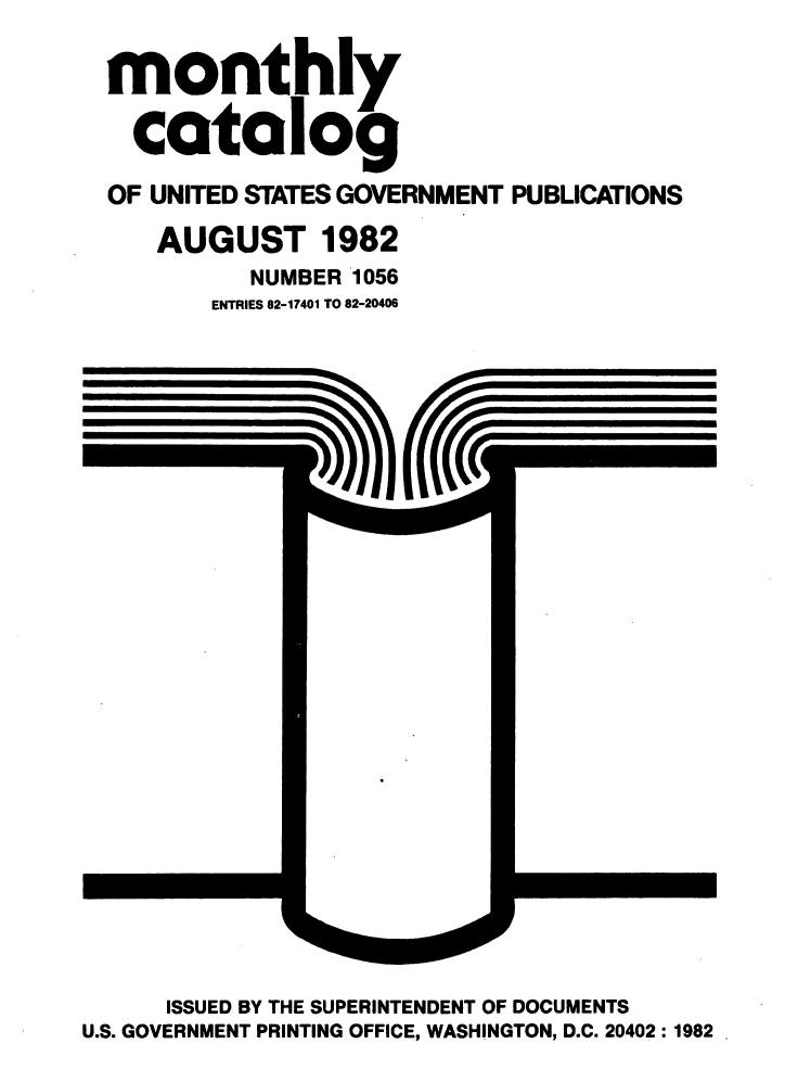handle is hein.usfed/mnthcat0240 and id is 1 raw text is: 

monthly

  catalog

OF UNITED STATES GOVERNMENT PUBLICATIONS

   AUGUST 1982
          NUMBER 1056
       ENTRIES 82-17401 TO 82-20406


      ISSUED BY THE SUPERINTENDENT OF DOCUMENTS
U.S. GOVERNMENT PRINTING OFFICE, WASHINGTON, D.C. 20402: 1982


